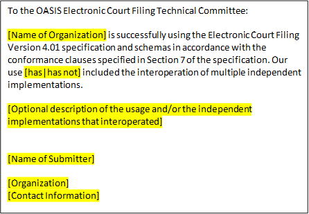 To the OASIS Electronic Court Filing Technical Committee:
 
[Name of Organization] is successfully using the Electronic Court Filing Version 4.01 specification and schemas in accordance with the conformance clauses specified in Section 7 of the specification. Our use [has|has not] included the interoperation of multiple independent implementations.

[Optional description of the usage and/or the independent implementations that interoperated]
 
 
[Name of Submitter]

[Organization]
[Contact Information]

